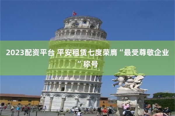 2023配资平台 平安租赁七度荣膺“最受尊敬企业”称号