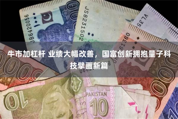 牛市加杠杆 业绩大幅改善，国富创新拥抱量子科技擘画新篇
