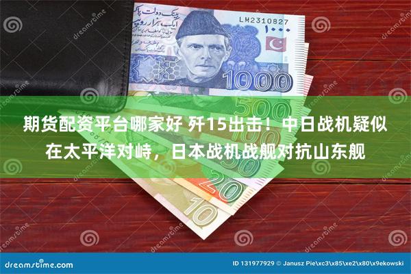 期货配资平台哪家好 歼15出击！中日战机疑似在太平洋对峙，日本战机战舰对抗山东舰