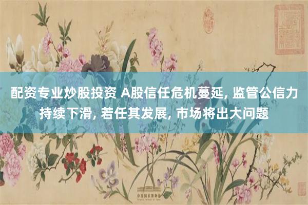 配资专业炒股投资 A股信任危机蔓延, 监管公信力持续下滑, 若任其发展, 市场将出大问题