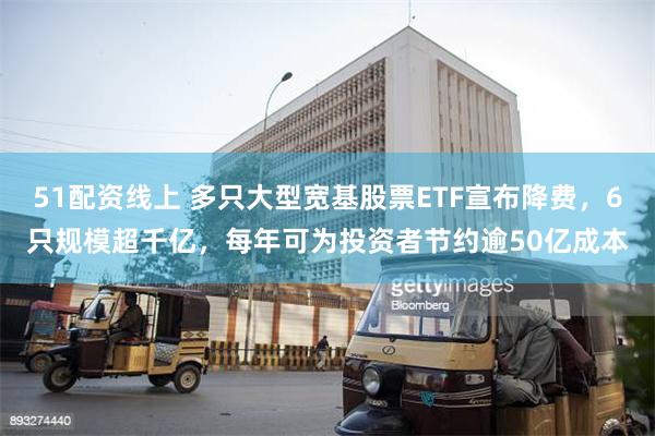 51配资线上 多只大型宽基股票ETF宣布降费，6只规模超千亿，每年可为投资者节约逾50亿成本