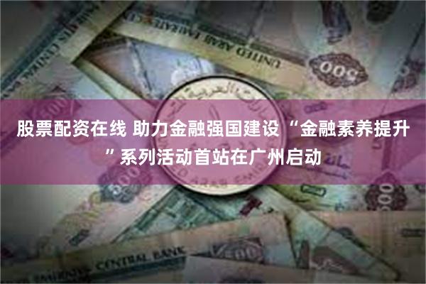 股票配资在线 助力金融强国建设 “金融素养提升”系列活动首站在广州启动
