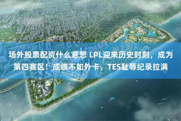 场外股票配资什么意思 LPL迎来历史时刻，成为第四赛区！成绩不如外卡，TES耻辱纪录拉满