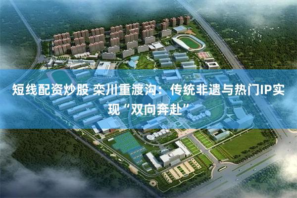 短线配资炒股 栾川重渡沟：传统非遗与热门IP实现“双向奔赴”