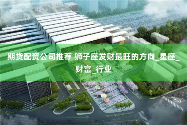 期货配资公司推荐 狮子座发财最旺的方向_星座_财富_行业