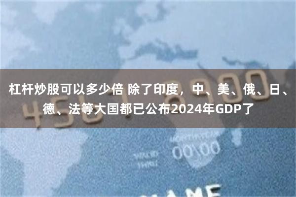杠杆炒股可以多少倍 除了印度，中、美、俄、日、德、法等大国都已公布2024年GDP了