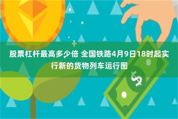 股票杠杆最高多少倍 全国铁路4月9日18时起实行新的货物列车运行图