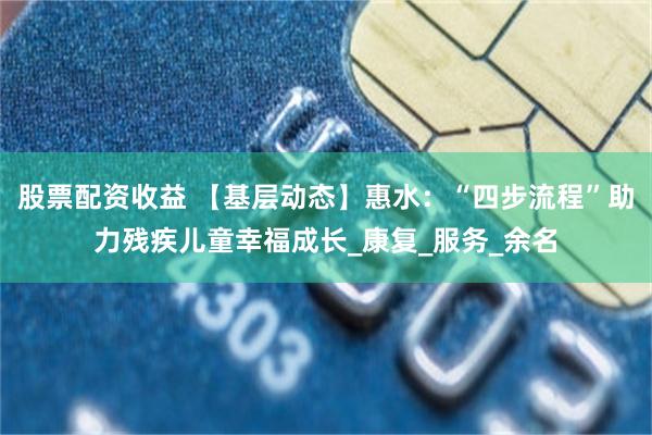 股票配资收益 【基层动态】惠水：“四步流程”助力残疾儿童幸福成长_康复_服务_余名