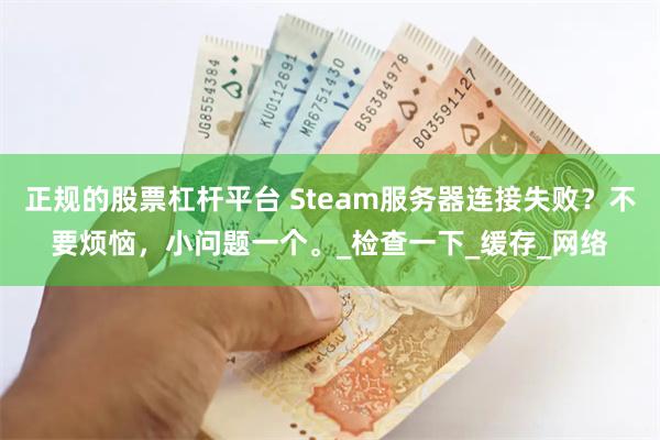 正规的股票杠杆平台 Steam服务器连接失败？不要烦恼，小问题一个。_检查一下_缓存_网络
