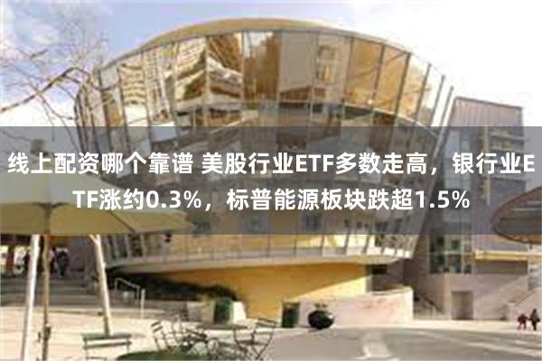 线上配资哪个靠谱 美股行业ETF多数走高，银行业ETF涨约0.3%，标普能源板块跌超1.5%