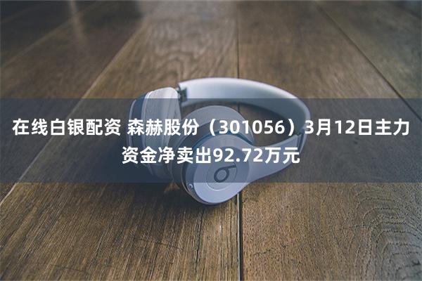 在线白银配资 森赫股份（301056）3月12日主力资金净卖出92.72万元