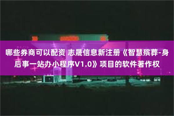 哪些券商可以配资 志晟信息新注册《智慧殡葬-身后事一站办小程序V1.0》项目的软件著作权
