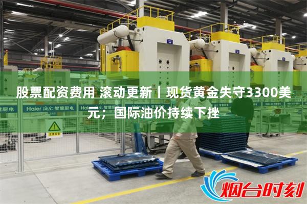 股票配资费用 滚动更新丨现货黄金失守3300美元；国际油价持续下挫