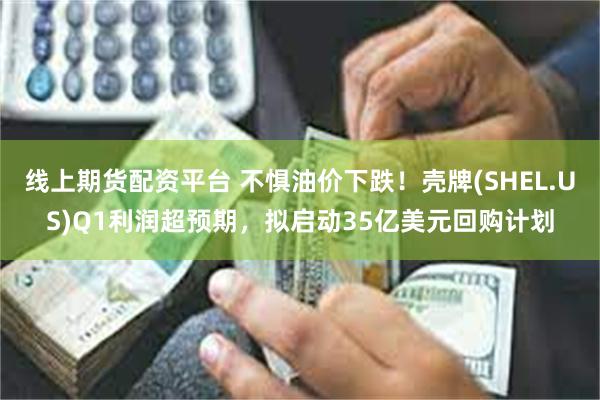 线上期货配资平台 不惧油价下跌！壳牌(SHEL.US)Q1利润超预期，拟启动35亿美元回购计划
