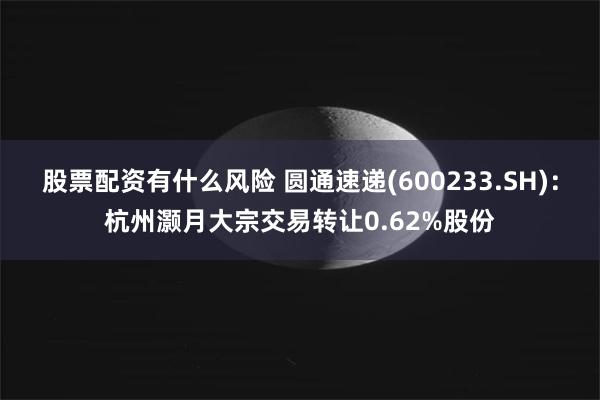 股票配资有什么风险 圆通速递(600233.SH)：杭州灏月大宗交易转让0.62%股份