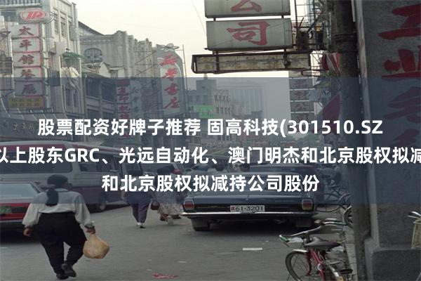 股票配资好牌子推荐 固高科技(301510.SZ)：持股5%以上股东GRC、光远自动化、澳门明杰和北京股权拟减持公司股份