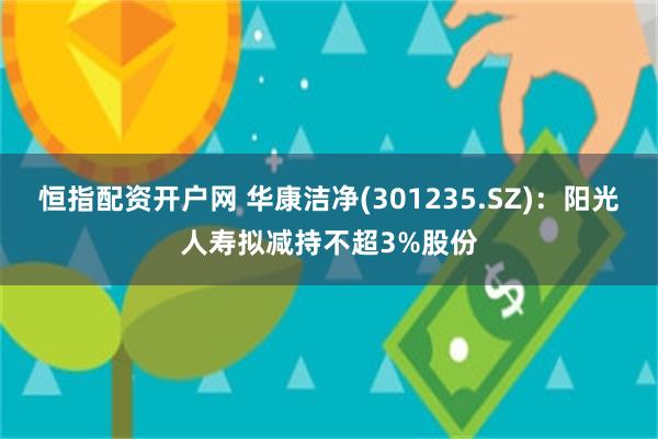 恒指配资开户网 华康洁净(301235.SZ)：阳光人寿拟减持不超3%股份