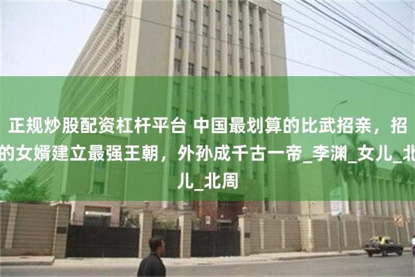 正规炒股配资杠杆平台 中国最划算的比武招亲，招来的女婿建立最强王朝，外孙成千古一帝_李渊_女儿_北周