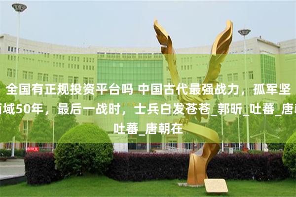 全国有正规投资平台吗 中国古代最强战力，孤军坚守西域50年，最后一战时，士兵白发苍苍_郭昕_吐蕃_唐朝在