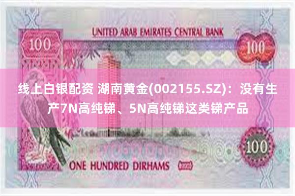 线上白银配资 湖南黄金(002155.SZ)：没有生产7N高纯锑、5N高纯锑这类锑产品