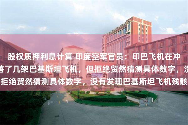股权质押利息计算 印度空军官员：印巴飞机在冲突中均有损失，印度击落了几架巴基斯坦飞机，但拒绝贸然猜测具体数字，没有发现巴基斯坦飞机残骸