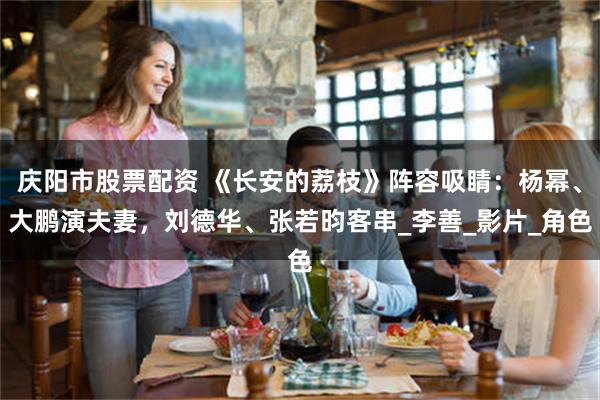 庆阳市股票配资 《长安的荔枝》阵容吸睛：杨幂、大鹏演夫妻，刘德华、张若昀客串_李善_影片_角色