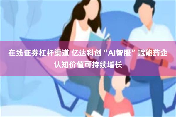在线证劵杠杆渠道 亿达科创“AI智服”赋能药企认知价值可持续增长