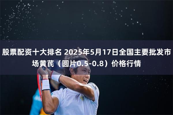 股票配资十大排名 2025年5月17日全国主要批发市场黄芪（圆片0.5-0.8）价格行情