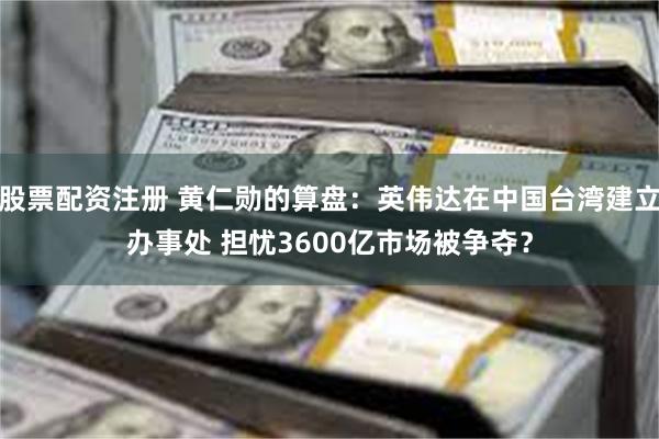 股票配资注册 黄仁勋的算盘：英伟达在中国台湾建立办事处 担忧3600亿市场被争夺？