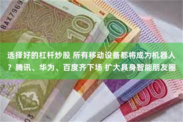 选择好的杠杆炒股 所有移动设备都将成为机器人？腾讯、华为、百度齐下场 扩大具身智能朋友圈