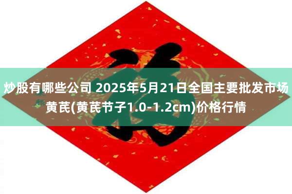 炒股有哪些公司 2025年5月21日全国主要批发市场黄芪(黄芪节子1.0-1.2cm)价格行情