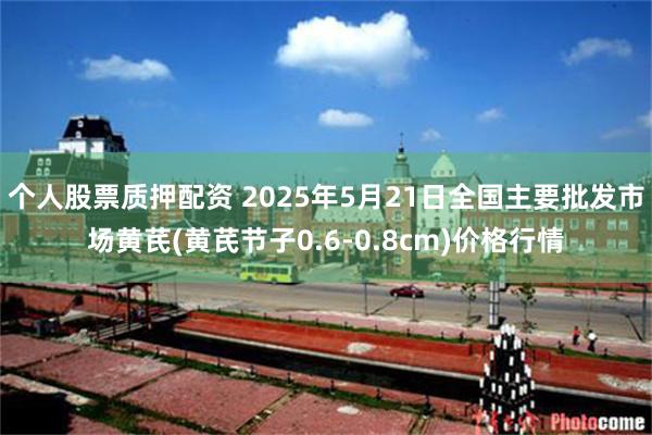 个人股票质押配资 2025年5月21日全国主要批发市场黄芪(黄芪节子0.6-0.8cm)价格行情