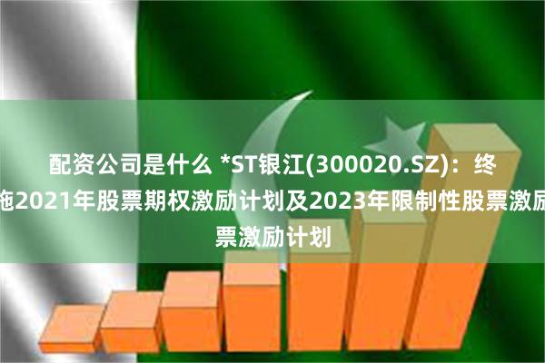 配资公司是什么 *ST银江(300020.SZ)：终止实施2021年股票期权激励计划及2023年限制性股票激励计划