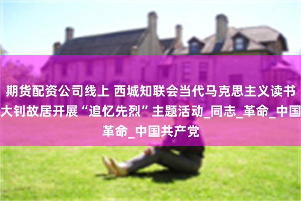 期货配资公司线上 西城知联会当代马克思主义读书会赴李大钊故居开展“追忆先烈”主题活动_同志_革命_中国共产党