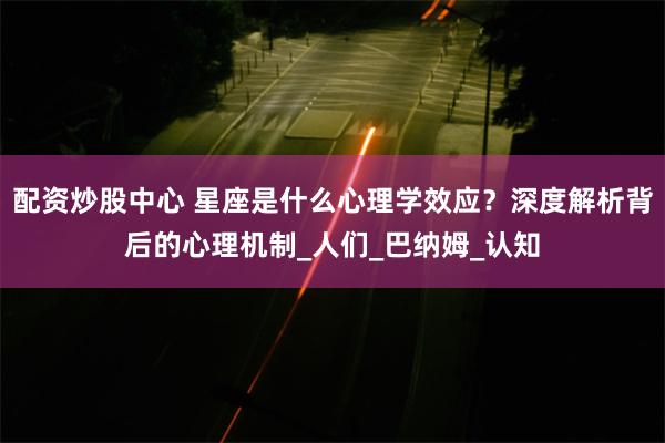配资炒股中心 星座是什么心理学效应？深度解析背后的心理机制_人们_巴纳姆_认知