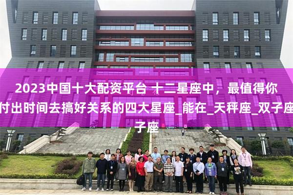 2023中国十大配资平台 十二星座中，最值得你付出时间去搞好关系的四大星座_能在_天秤座_双子座