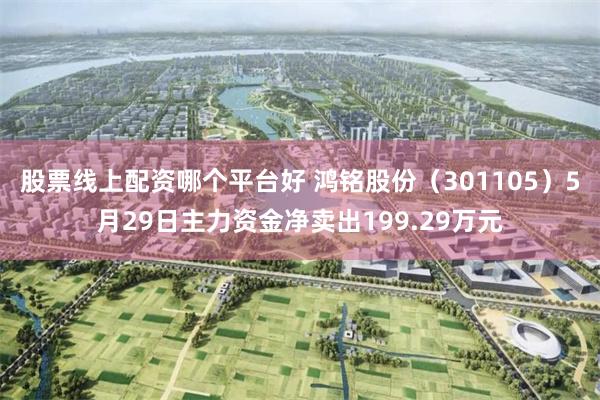 股票线上配资哪个平台好 鸿铭股份（301105）5月29日主力资金净卖出199.29万元