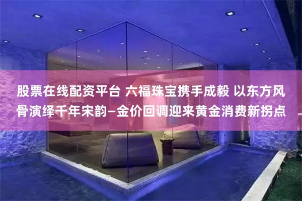 股票在线配资平台 六福珠宝携手成毅 以东方风骨演绎千年宋韵—金价回调迎来黄金消费新拐点