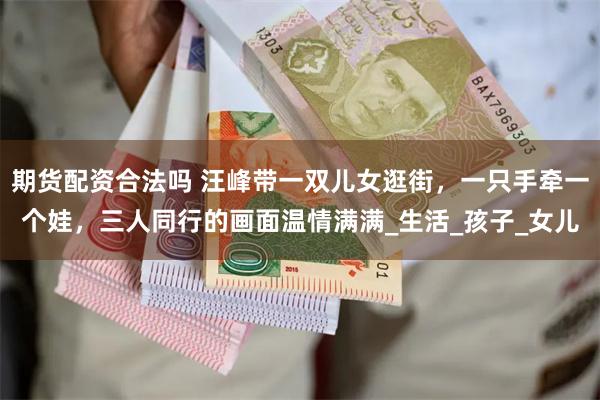 期货配资合法吗 汪峰带一双儿女逛街，一只手牵一个娃，三人同行的画面温情满满_生活_孩子_女儿