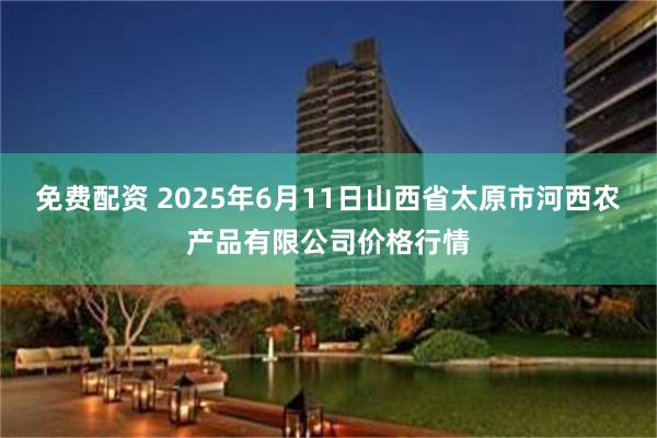 免费配资 2025年6月11日山西省太原市河西农产品有限公司价格行情