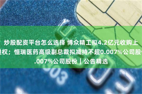 炒股配资平台怎么选择 博众精工拟4.2亿元收购上海沃典70%股权；恒瑞医药高级副总裁拟减持不超0.007%公司股份｜公告精选