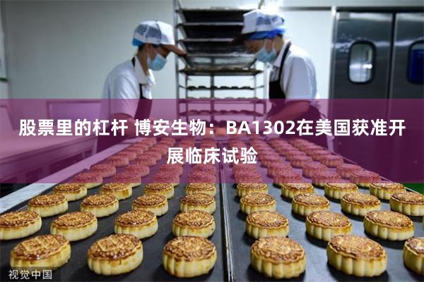 股票里的杠杆 博安生物：BA1302在美国获准开展临床试验