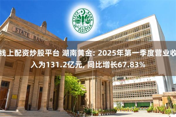 线上配资炒股平台 湖南黄金: 2025年第一季度营业收入为131.2亿元, 同比增长67.83%