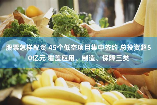 股票怎样配资 45个低空项目集中签约 总投资超50亿元 覆盖应用、制造、保障三类