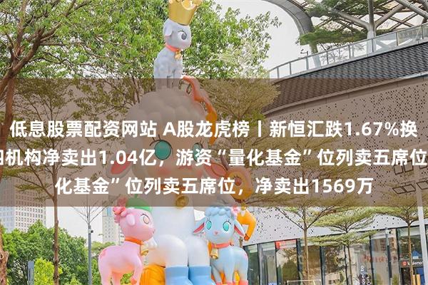 低息股票配资网站 A股龙虎榜丨新恒汇跌1.67%换手率50.24%，四机构净卖出1.04亿，游资“量化基金”位列卖五席位，净卖出1569万