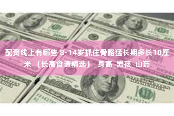 配资线上有哪些 8-14岁抓住骨骼猛长期多长10厘米 （长高食谱精选）_身高_男孩_山药