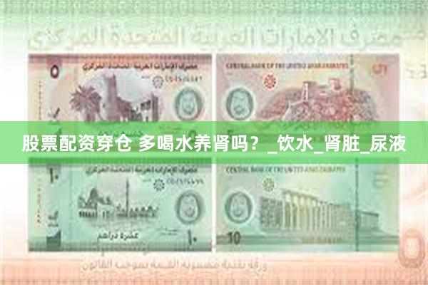 股票配资穿仓 多喝水养肾吗？_饮水_肾脏_尿液